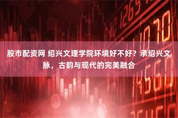 股市配资网 绍兴文理学院环境好不好？承绍兴文脉，古韵与现代的完美融合