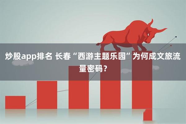 炒股app排名 长春“西游主题乐园”为何成文旅流量密码？