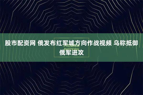 股市配资网 俄发布红军城方向作战视频 乌称抵御俄军进攻