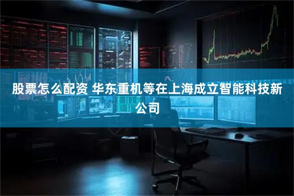 股票怎么配资 华东重机等在上海成立智能科技新公司