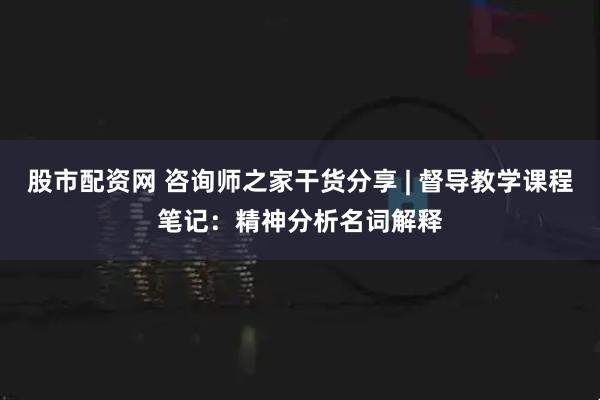 股市配资网 咨询师之家干货分享 | 督导教学课程笔记：精神分析名词解释