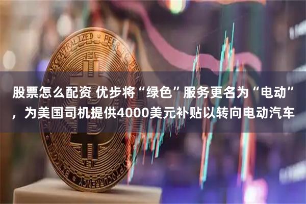 股票怎么配资 优步将“绿色”服务更名为“电动”，为美国司机提供4000美元补贴以转向电动汽车
