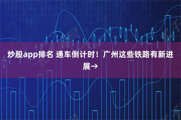 炒股app排名 通车倒计时！广州这些铁路有新进展→