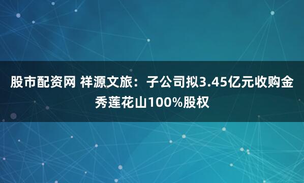 股市配资网 祥源文旅：子公司拟3.45亿元收购金秀莲花山100%股权