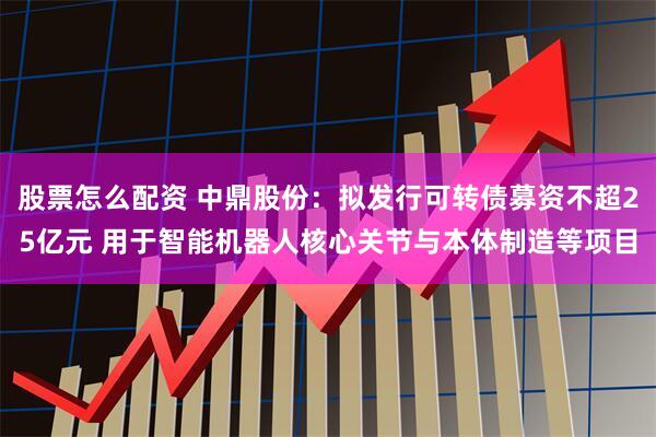 股票怎么配资 中鼎股份：拟发行可转债募资不超25亿元 用于智能机器人核心关节与本体制造等项目