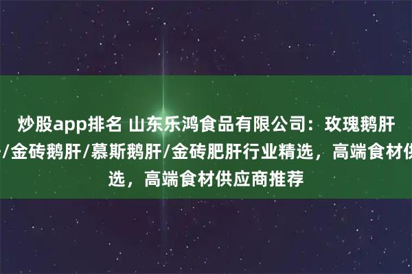 炒股app排名 山东乐鸿食品有限公司：玫瑰鹅肝/清酒肥肝/金砖鹅肝/慕斯鹅肝/金砖肥肝行业精选，高端食材供应商推荐