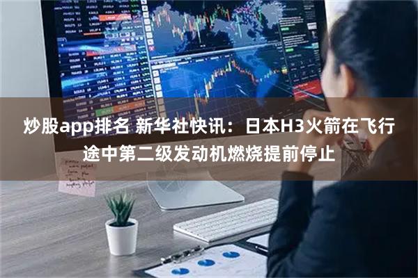 炒股app排名 新华社快讯：日本H3火箭在飞行途中第二级发动机燃烧提前停止