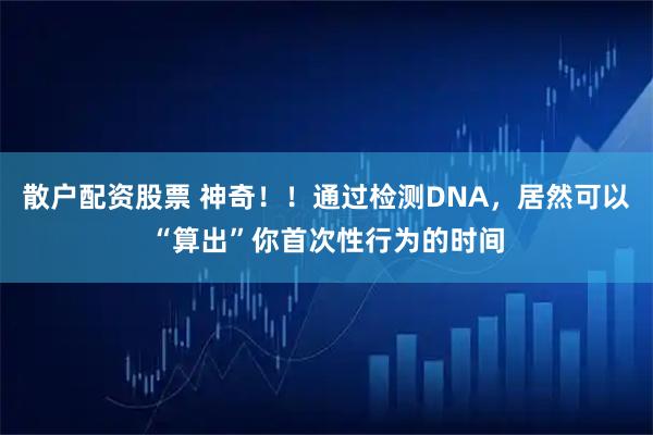 散户配资股票 神奇！！通过检测DNA，居然可以“算出”你首次性行为的时间