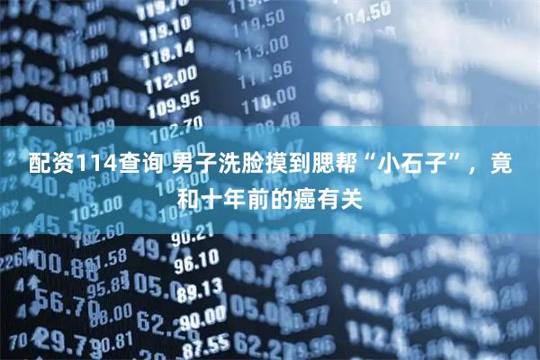 配资114查询 男子洗脸摸到腮帮“小石子”，竟和十年前的癌有关