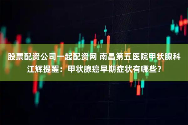 股票配资公司一起配资网 南昌第五医院甲状腺科江辉提醒：甲状腺癌早期症状有哪些？