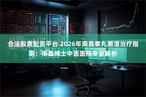 合法股票配资平台 2026年南昌睾丸潮湿治疗指南：南昌博士中医医院专业解析