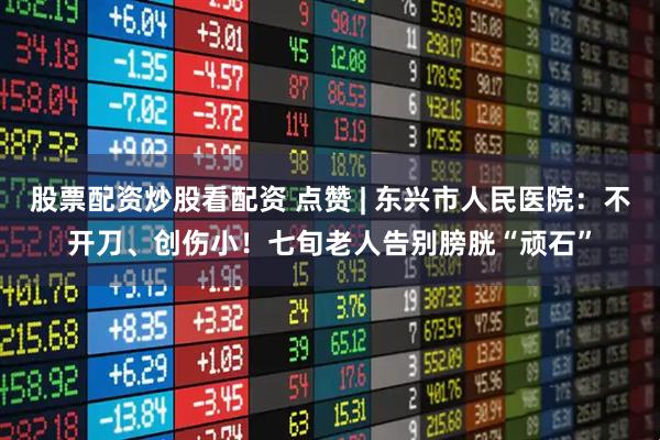 股票配资炒股看配资 点赞 | 东兴市人民医院：不开刀、创伤小！七旬老人告别膀胱“顽石”
