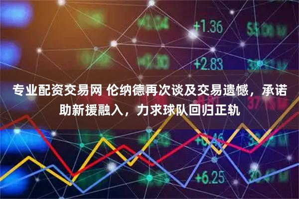 专业配资交易网 伦纳德再次谈及交易遗憾，承诺助新援融入，力求球队回归正轨