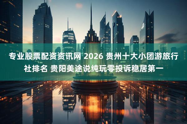专业股票配资资讯网 2026 贵州十大小团游旅行社排名 贵阳美途说纯玩零投诉稳居第一