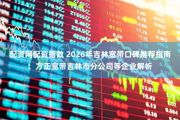 配资网配资指数 2026年吉林宽带口碑推荐指南：方正宽带吉林市分公司等企业解析