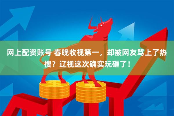 网上配资账号 春晚收视第一，却被网友骂上了热搜？辽视这次确实玩砸了！