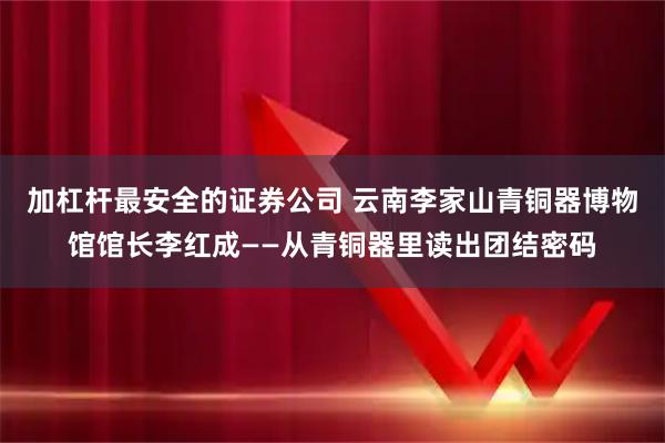 加杠杆最安全的证券公司 云南李家山青铜器博物馆馆长李红成——从青铜器里读出团结密码