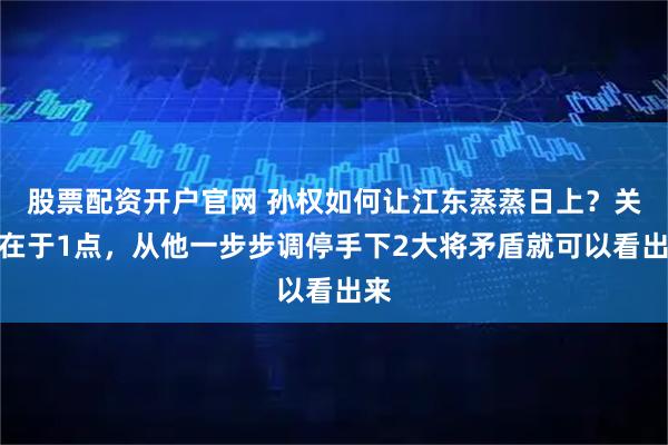 股票配资开户官网 孙权如何让江东蒸蒸日上？关键在于1点，从他一步步调停手下2大将矛盾就可以看出来