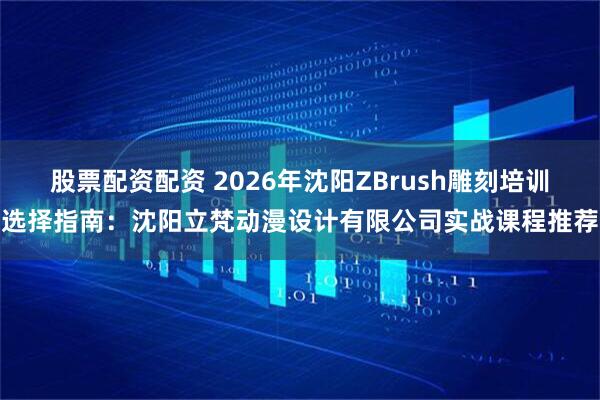 股票配资配资 2026年沈阳ZBrush雕刻培训选择指南：沈阳立梵动漫设计有限公司实战课程推荐