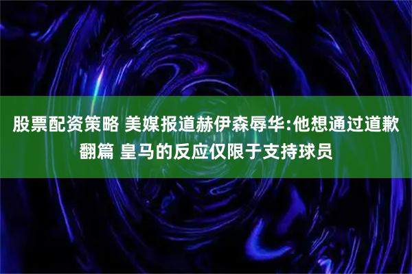 股票配资策略 美媒报道赫伊森辱华:他想通过道歉翻篇 皇马的反应仅限于支持球员