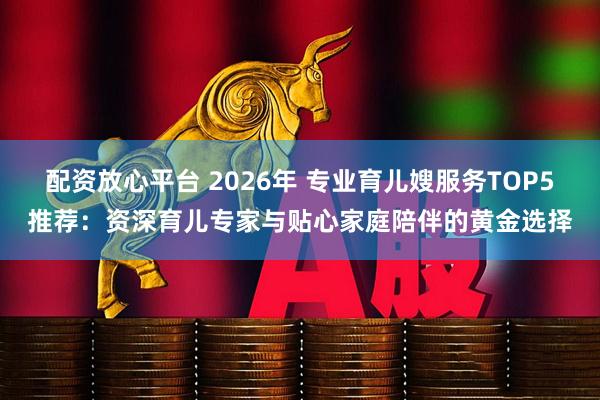 配资放心平台 2026年 专业育儿嫂服务TOP5推荐：资深育儿专家与贴心家庭陪伴的黄金选择
