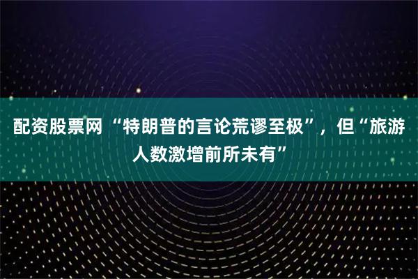 配资股票网 “特朗普的言论荒谬至极”，但“旅游人数激增前所未有”