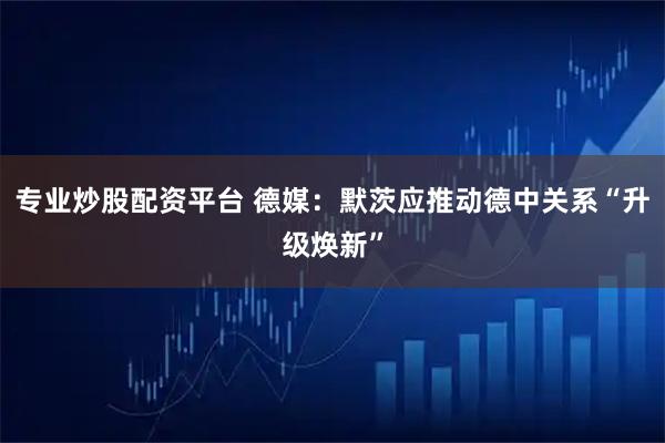 专业炒股配资平台 德媒：默茨应推动德中关系“升级焕新”