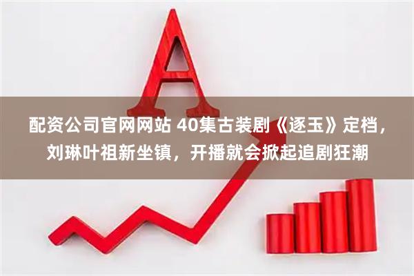 配资公司官网网站 40集古装剧《逐玉》定档，刘琳叶祖新坐镇，开播就会掀起追剧狂潮