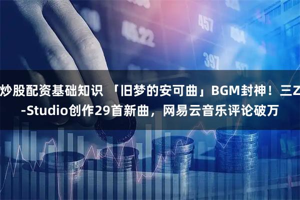 炒股配资基础知识 「旧梦的安可曲」BGM封神！三Z-Studio创作29首新曲，网易云音乐评论破万