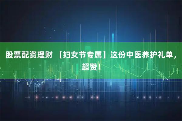 股票配资理财 【妇女节专属】这份中医养护礼单，超赞！