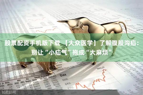 股票配资手机版下载 【大众医学】了解腹股沟疝：别让“小疝气”拖成“大麻烦”