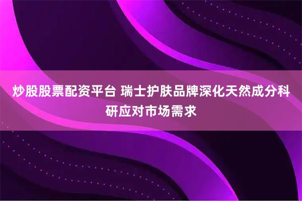 炒股股票配资平台 瑞士护肤品牌深化天然成分科研应对市场需求