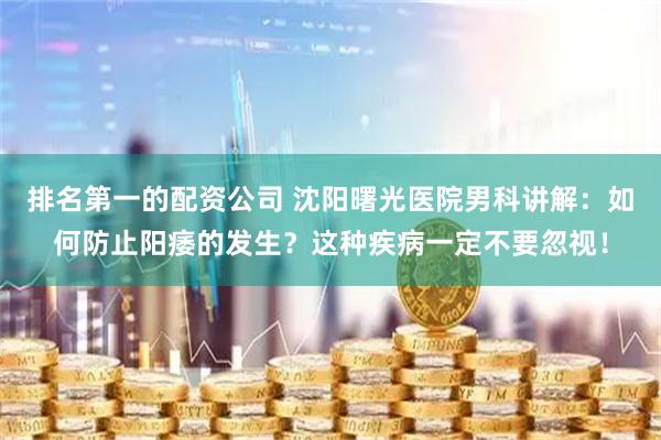 排名第一的配资公司 沈阳曙光医院男科讲解：如何防止阳痿的发生？这种疾病一定不要忽视！