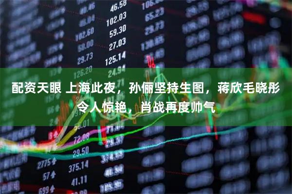配资天眼 上海此夜，孙俪坚持生图，蒋欣毛晓彤令人惊艳，肖战再度帅气
