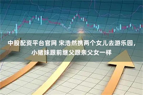 中股配资平台官网 宋浩然携两个女儿去游乐园，小猪妹跟前继父跟亲父女一样