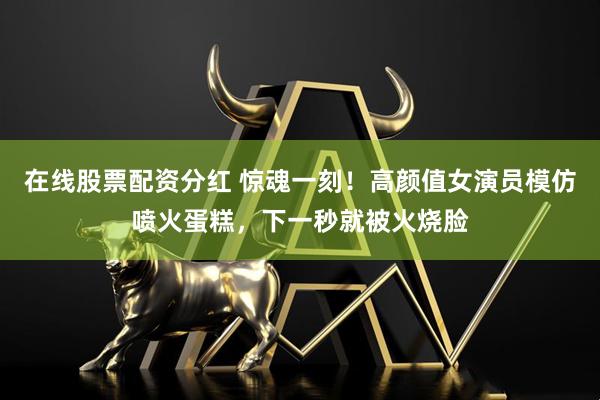 在线股票配资分红 惊魂一刻！高颜值女演员模仿喷火蛋糕，下一秒就被火烧脸
