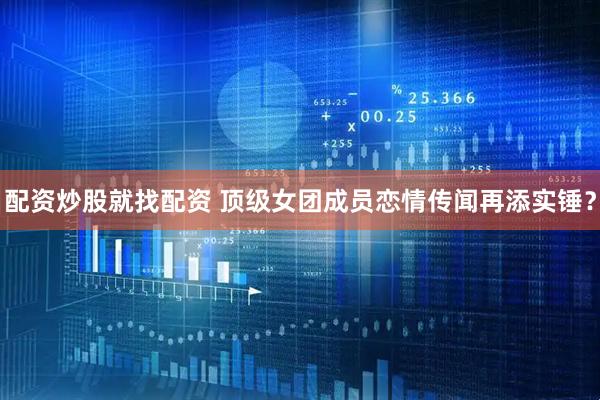 配资炒股就找配资 顶级女团成员恋情传闻再添实锤？
