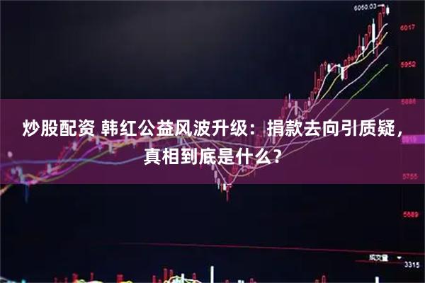 炒股配资 韩红公益风波升级：捐款去向引质疑，真相到底是什么？