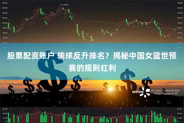 股票配资账户 输球反升排名？揭秘中国女篮世预赛的规则红利
