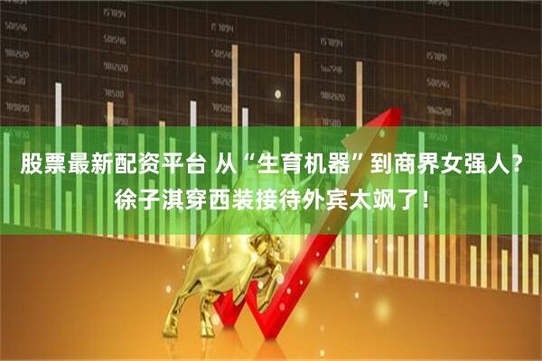 股票最新配资平台 从“生育机器”到商界女强人？徐子淇穿西装接待外宾太飒了！