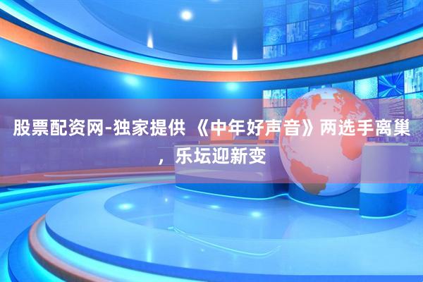 股票配资网-独家提供 《中年好声音》两选手离巢，乐坛迎新变