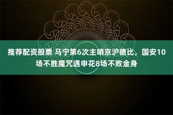 推荐配资股票 马宁第6次主哨京沪德比，国安10场不胜魔咒遇申花8场不败金身