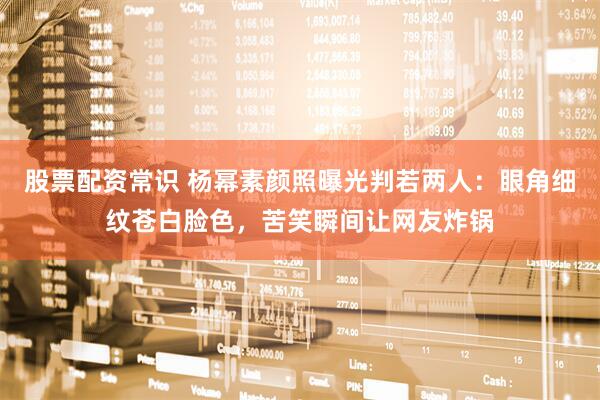 股票配资常识 杨幂素颜照曝光判若两人：眼角细纹苍白脸色，苦笑瞬间让网友炸锅