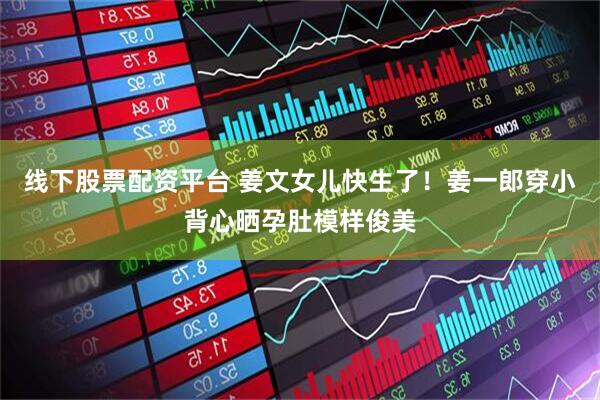 线下股票配资平台 姜文女儿快生了！姜一郎穿小背心晒孕肚模样俊美