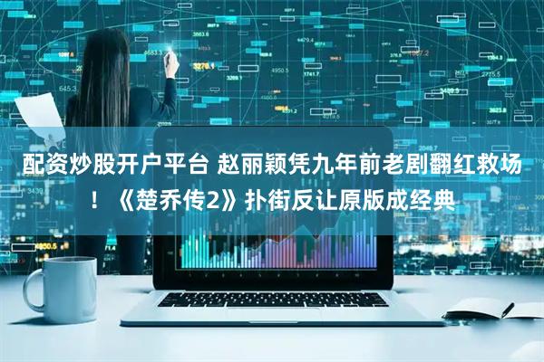 配资炒股开户平台 赵丽颖凭九年前老剧翻红救场！《楚乔传2》扑街反让原版成经典