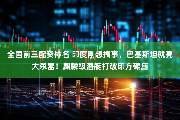 全国前三配资排名 印度刚想搞事，巴基斯坦就亮大杀器！麒麟级潜艇打破印方碾压