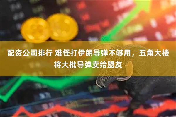 配资公司排行 难怪打伊朗导弹不够用，五角大楼将大批导弹卖给盟友