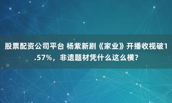 股票配资公司平台 杨紫新剧《家业》开播收视破1.57%，非遗题材凭什么这么横？