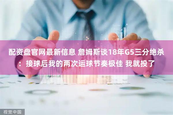 配资盘官网最新信息 詹姆斯谈18年G5三分绝杀：接球后我的两次运球节奏极佳 我就投了