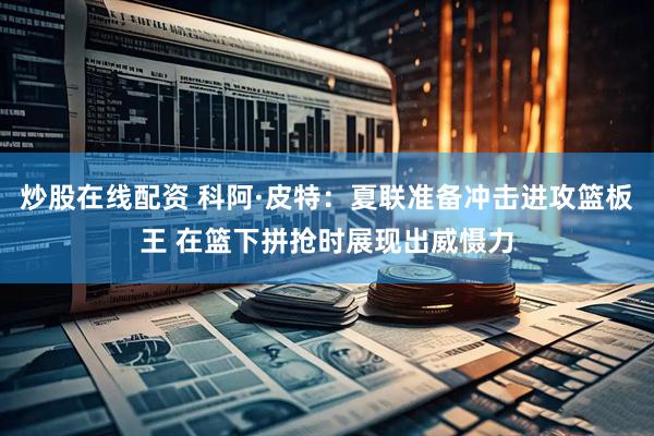 炒股在线配资 科阿·皮特：夏联准备冲击进攻篮板王 在篮下拼抢时展现出威慑力